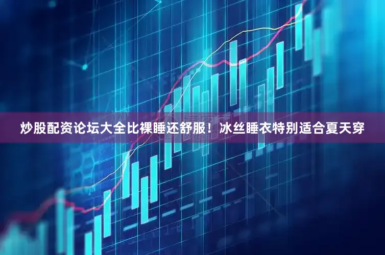 炒股配资论坛大全比裸睡还舒服！冰丝睡衣特别适合夏天穿